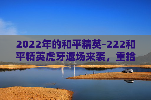 2022年的和平精英-222和平精英虎牙返场来袭,重拾记忆时光,把握全新机遇 2022年的和平精英-222和平精英虎牙返场来袭,重拾记忆时光,把握全新机遇