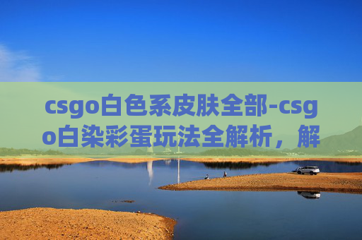 csgo白色系皮肤全部-csgo白染彩蛋玩法全解析,解锁战术新可能,提升竞技技巧 csgo白色系皮肤全部-csgo白染彩蛋玩法全解析,解锁战术新可能,提升竞技技巧