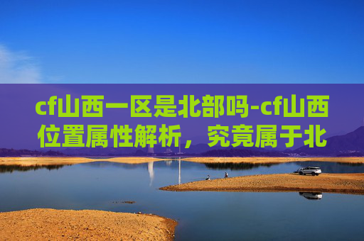 cf山西一区是北部吗-cf山西位置属性解析，究竟属于北部范畴吗？