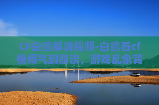 CF白鲨解说视频-白鲨看cf视频气到崩溃，游戏乱象背后的心态与无奈揭秘
