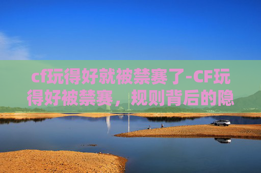 cf玩得好就被禁赛了-CF玩得好被禁赛，规则背后的隐忧与玩家应对解析