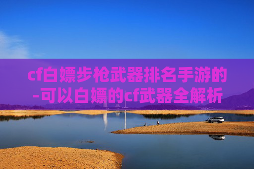 cf白嫖步枪武器排名手游的-可以白嫖的cf武器全解析，零成本获取核心装备，助你提升战斗实力