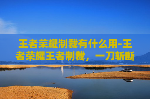 王者荣耀制裁有什么用-王者荣耀王者制裁，一刀斩断违规乱象，守护游戏纯净生态