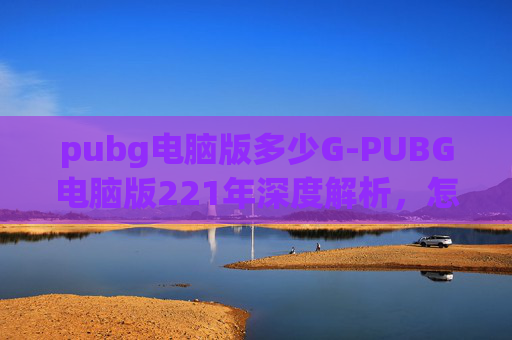 pubg电脑版多少G-PUBG电脑版221年深度解析，怎么高效开启并发挥好这款经典射击游戏的优势