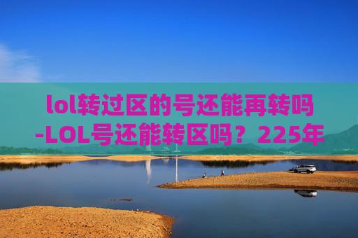 lol转过区的号还能再转吗-LOL号还能转区吗?225年最新规则解析与实用操作指南 lol转过区的号还能再转吗-LOL号还能转区吗?225年最新规则解析与实用操作指南
