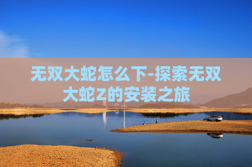 无双大蛇怎么下-探索无双大蛇Z的安装之旅 无双大蛇怎么下-探索无双大蛇Z的安装之旅