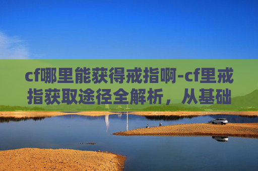 cf哪里能获得戒指啊-cf里戒指获取途径全解析，从基础玩法到高级挑战，手把手教你一招拿好