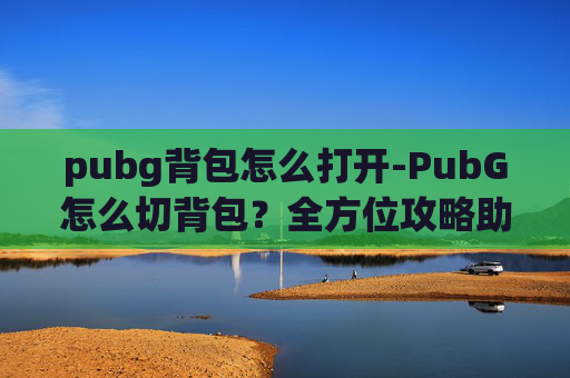 pubg背包怎么打开-PubG怎么切背包？全方位攻略助你精准利用道具资源，提升战斗效率