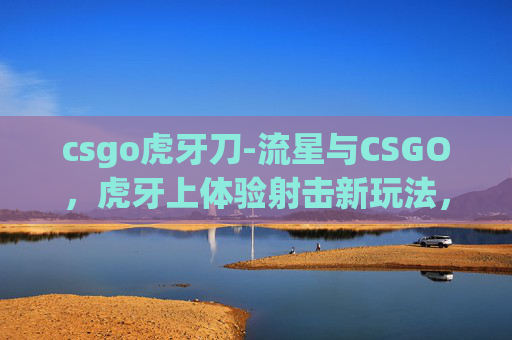 csgo虎牙刀-流星与CSGO，虎牙上体验射击新玩法，感受电竞魅力新征程