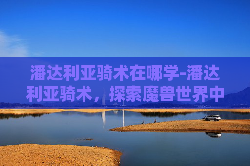 潘达利亚骑术在哪学-潘达利亚骑术，探索魔兽世界中的独特坐骑系统