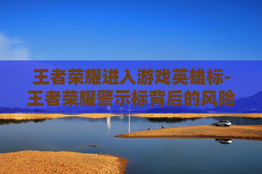 王者荣耀进入游戏英雄标-王者荣耀警示标背后的风险解析与应对指南 王者荣耀进入游戏英雄标-王者荣耀警示标背后的风险解析与应对指南