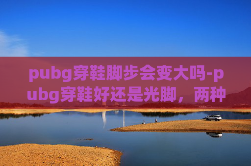 pubg穿鞋脚步会变大吗-pubg穿鞋好还是光脚，两种模式的体验与选择指南