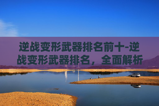 逆战变形武器排名前十-逆战变形武器排名，全面解析各武器特点与适配场景
