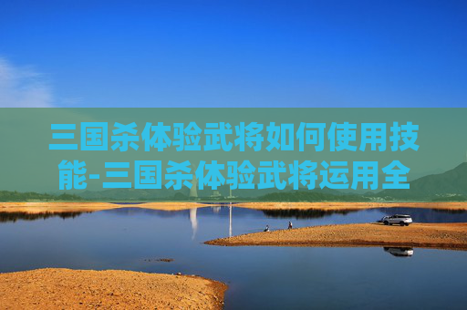 三国杀体验武将如何使用技能-三国杀体验武将运用全攻略,深度解析策略与战术,全方位提升游戏体验 三国杀体验武将如何使用技能-三国杀体验武将运用全攻略,深度解析策略与战术,全方位提升游戏体验