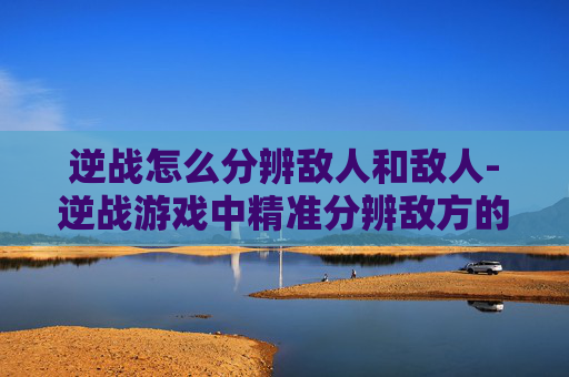 逆战怎么分辨敌人和敌人-逆战游戏中精准分辨敌方的核心技巧全解析，从识敌意识到实战应用