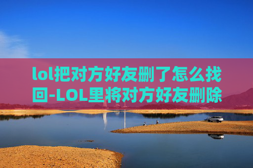 lol把对方好友删了怎么找回-LOL里将对方好友删除，这种行为会带来怎样的影响与反思