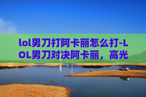 lol男刀打阿卡丽怎么打-LOL男刀对决阿卡丽，高光时刻与差异化博弈