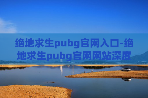 绝地求生pubg官网入口-绝地求生pubg官网网站深度解析，体验传奇射击游戏的全方位指南