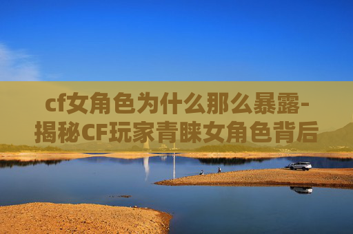 cf女角色为什么那么暴露-揭秘CF玩家青睐女角色背后的多维缘由