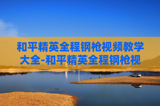 和平精英全程钢枪视频教学大全-和平精英全程钢枪视频教学,从枪法到走位,全方位拆解极限策略 和平精英全程钢枪视频教学大全-和平精英全程钢枪视频教学,从枪法到走位,全方位拆解极限策略