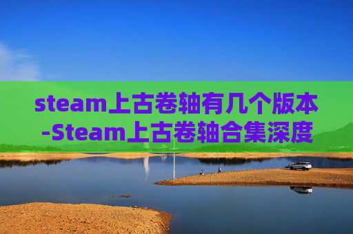 steam上古卷轴有几个版本-Steam上古卷轴合集深度解析，从海量精选到沉浸体验的全方位指南