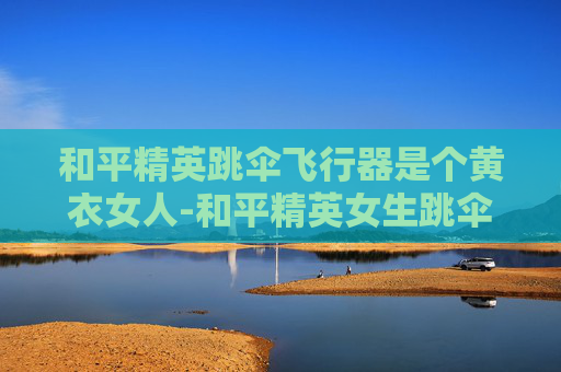 和平精英跳伞飞行器是个黄衣女人-和平精英女生跳伞教学动作全解析,从基础操作到高阶技巧,助你掌握起飞稳稳落地 和平精英跳伞飞行器是个黄衣女人-和平精英女生跳伞教学动作全解析,从基础操作到高阶技巧,助你掌握起飞稳稳落地