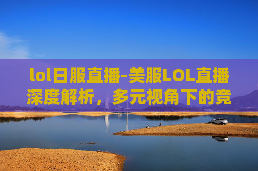 lol日服直播-美服LOL直播深度解析，多元视角下的竞技魅力与生态洞察