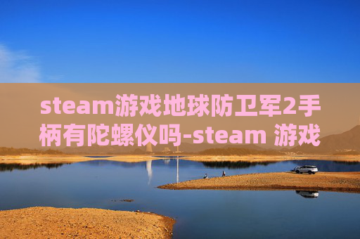 steam游戏地球防卫军2手柄有陀螺仪吗-steam 游戏地球全解析，多元玩法、硬核设定与沉浸体验全维度呈现