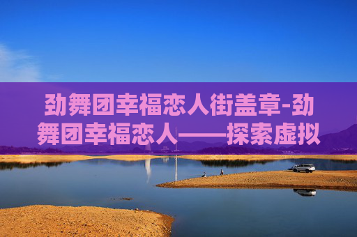 劲舞团幸福恋人街盖章-劲舞团幸福恋人——探索虚拟世界的浪漫与真实