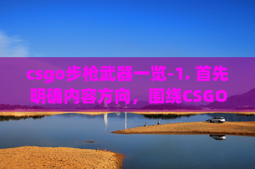 csgo步枪武器一览-1. 首先明确内容方向，围绕CSGO步枪这一热门游戏要素，从步枪的选择、实战优势、应用场景等多方面展开，保证内容丰富且符合自媒体文章的呈现逻辑