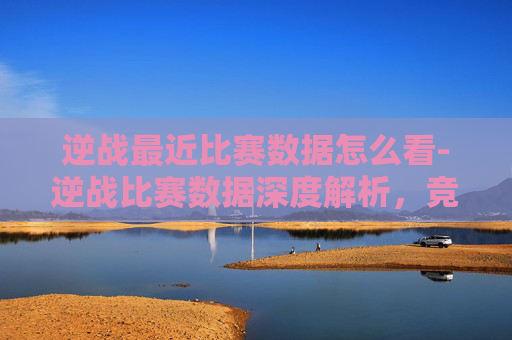 逆战最近比赛数据怎么看-逆战比赛数据深度解析，竞技表现与市场潜力分析