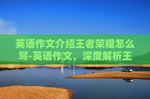 英语作文介绍王者荣耀怎么写-英语作文，深度解析王者荣耀——一款现象级团队协作游戏的魅力与价值