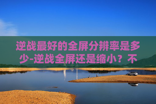 逆战最好的全屏分辨率是多少-逆战全屏还是缩小？不同场景下的选择策略及深度解析