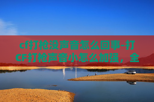 cf打枪没声音怎么回事-打CF打枪声音小怎么加强，全方位技巧与策略突破