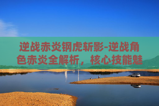 逆战赤炎钢虎斩影-逆战角色赤炎全解析，核心技能魅力与成长路径
