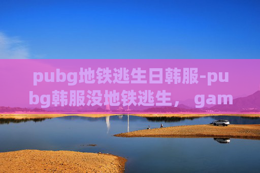 pubg地铁逃生日韩服-pubg韩服没地铁逃生， gaming场景体验解析与实操建议