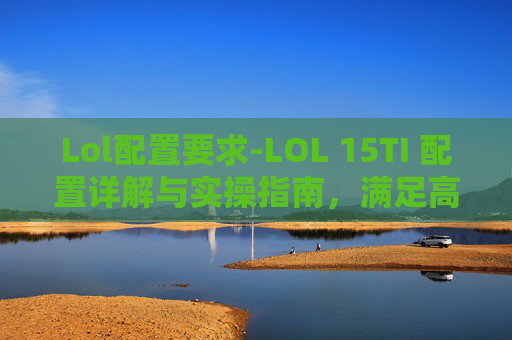 Lol配置要求-LOL 15TI 配置详解与实操指南，满足高画质需求、充分发挥硬件性能
