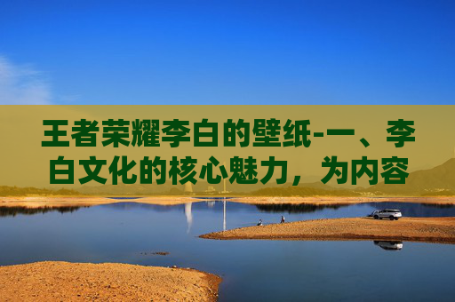 王者荣耀李白的壁纸-一、李白文化的核心魅力，为内容创作提供了丰富素材