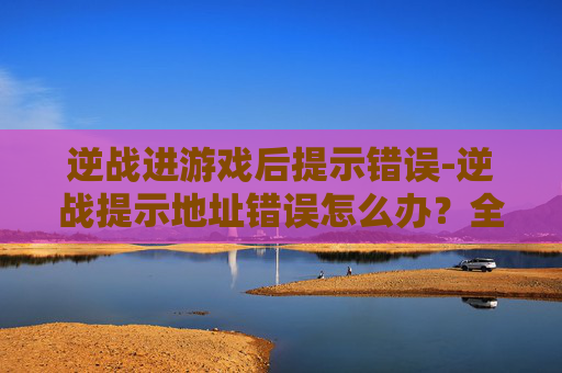 逆战进游戏后提示错误-逆战提示地址错误怎么办?全流程解决指南,少走弯路不踩坑 逆战进游戏后提示错误-逆战提示地址错误怎么办?全流程解决指南,少走弯路不踩坑