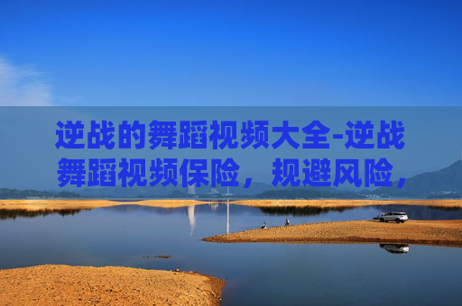 逆战的舞蹈视频大全-逆战舞蹈视频保险，规避风险，守护舞蹈参与热情与权益