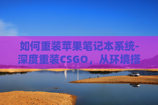 如何重装苹果笔记本系统-深度重装CSGO，从环境搭建到实战优化，全方位打造稳定游戏体验