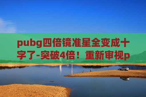 pubg四倍镜准星全变成十字了-突破4倍！重新审视pubg的玩法革新与竞技边界，重塑玩家的体验维度