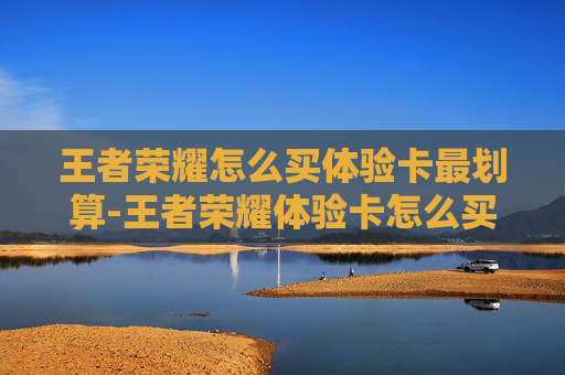 王者荣耀怎么买体验卡最划算-王者荣耀体验卡怎么买，选对方式，轻松开启畅爽游戏体验