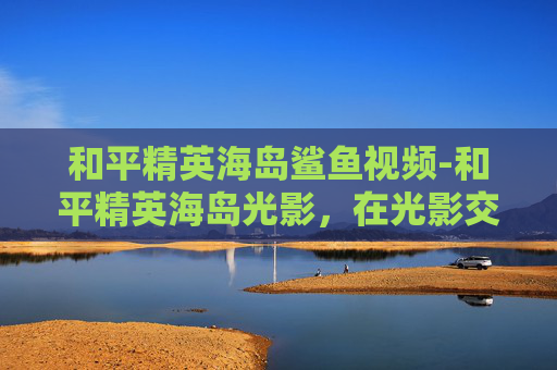 和平精英海岛鲨鱼视频-和平精英海岛光影,在光影交织的战场上,解锁不一样的和平与竞技新视角 和平精英海岛鲨鱼视频-和平精英海岛光影,在光影交织的战场上,解锁不一样的和平与竞技新视角