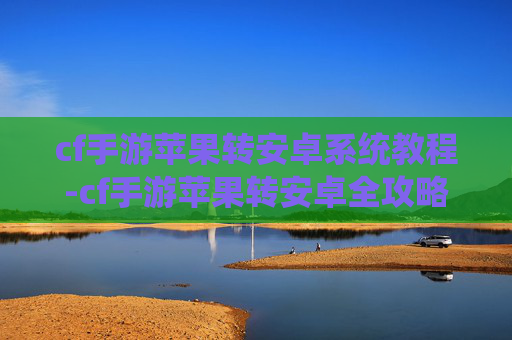 cf手游苹果转安卓系统教程-cf手游苹果转安卓全攻略，玩法适配、操作步骤与注意事项