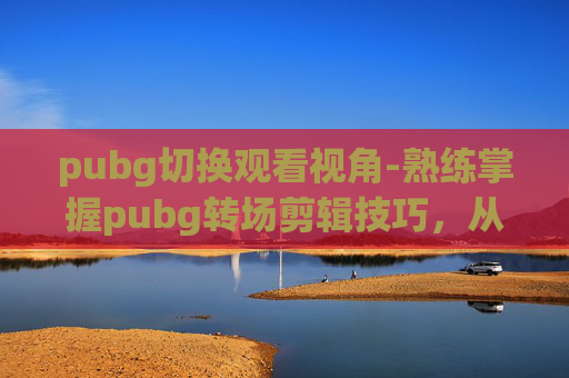 pubg切换观看视角-熟练掌握pubg转场剪辑技巧，从入门到进阶的实用教程