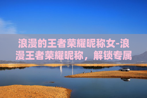 浪漫的王者荣耀昵称女-浪漫王者荣耀昵称,解锁专属闪耀的自我魅力 浪漫的王者荣耀昵称女-浪漫王者荣耀昵称,解锁专属闪耀的自我魅力