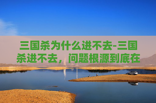 三国杀为什么进不去-三国杀进不去,问题根源到底在哪?一篇带你彻底搞懂并破解 三国杀为什么进不去-三国杀进不去,问题根源到底在哪?一篇带你彻底搞懂并破解