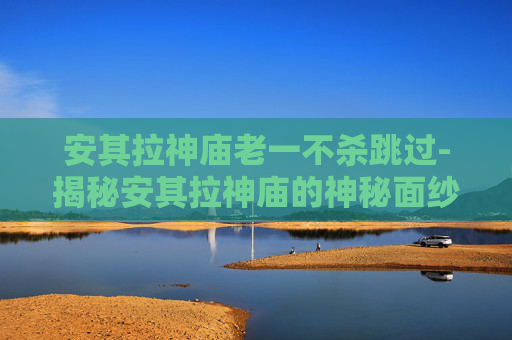 安其拉神庙老一不杀跳过-揭秘安其拉神庙的神秘面纱