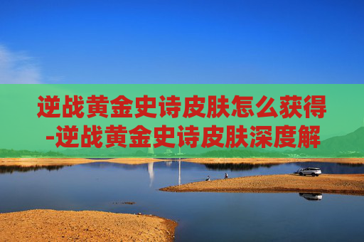 逆战黄金史诗皮肤怎么获得-逆战黄金史诗皮肤深度解析，全新外观的魅力与玩法解锁之路